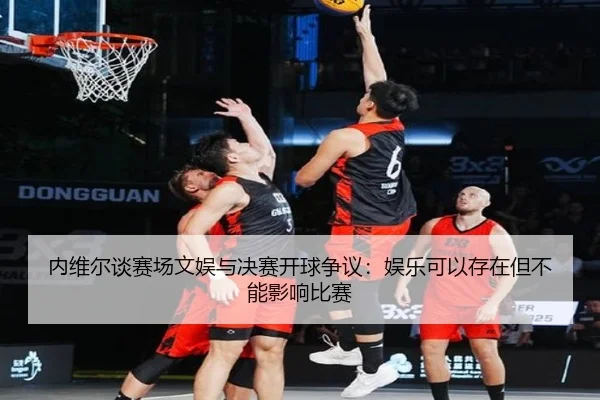 内维尔谈赛场文娱与决赛开球争议：娱乐可以存在但不能影响比赛